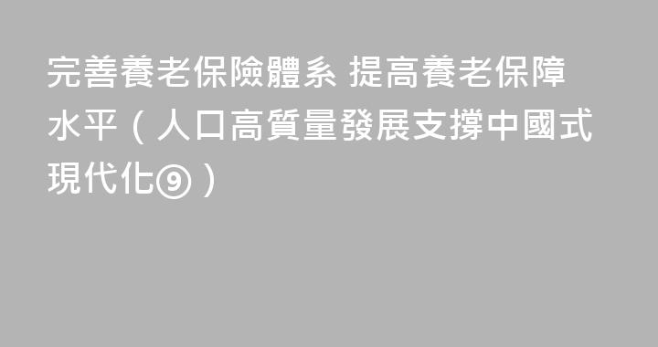 完善養老保險體系 提高養老保障水平（人口高質量發展支撐中國式現代化⑨）