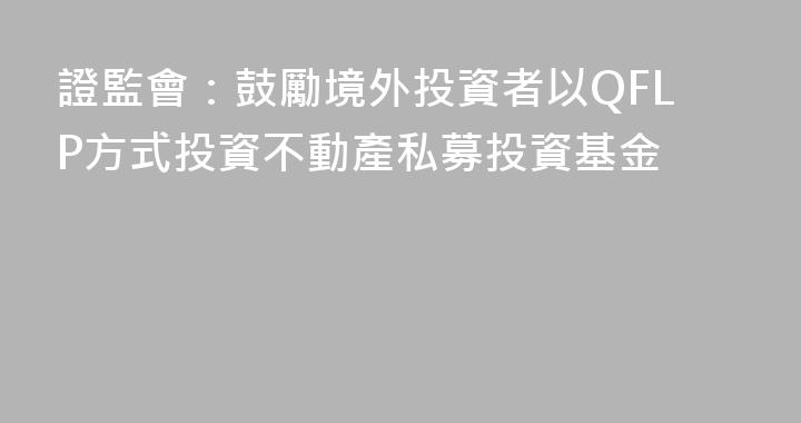 證監會：鼓勵境外投資者以QFLP方式投資不動產私募投資基金