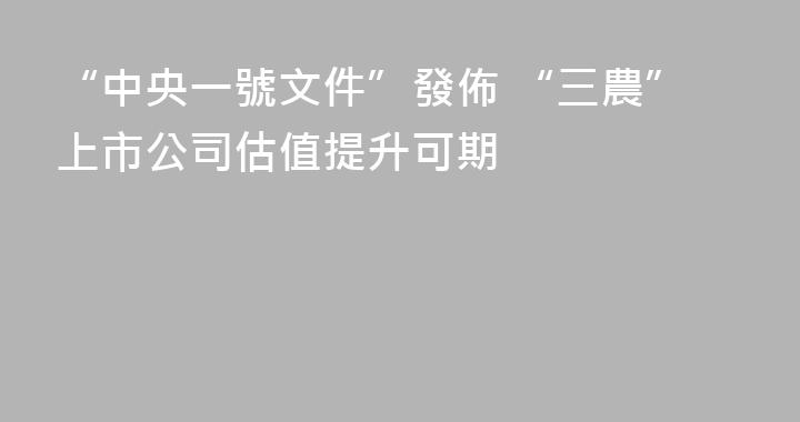 “中央一號文件”發佈 “三農”上市公司估值提升可期