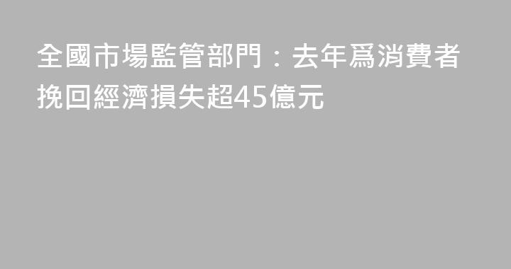 全國市場監管部門：去年爲消費者挽回經濟損失超45億元