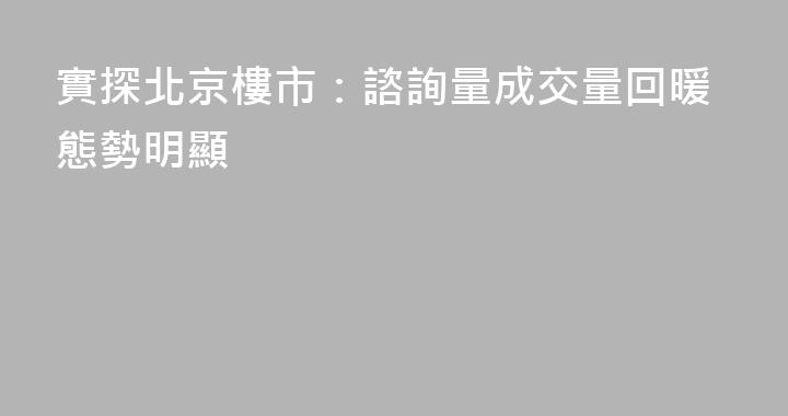 實探北京樓市：諮詢量成交量回暖態勢明顯