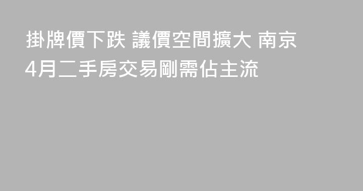 掛牌價下跌 議價空間擴大 南京4月二手房交易剛需佔主流