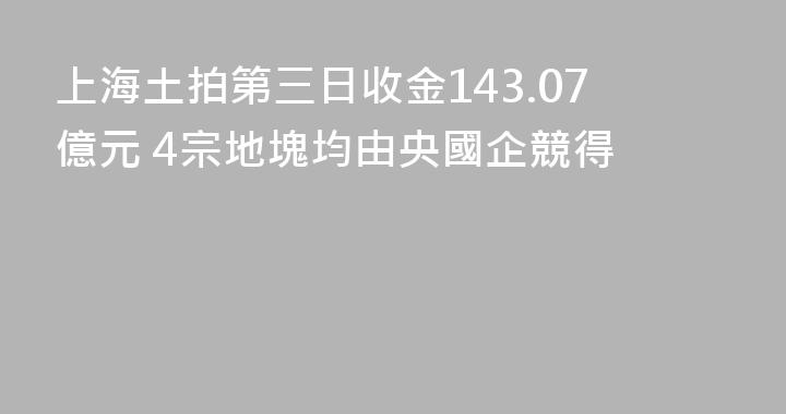 上海土拍第三日收金143.07億元 4宗地塊均由央國企競得