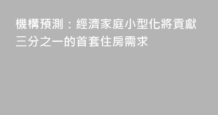 機構預測：經濟家庭小型化將貢獻三分之一的首套住房需求