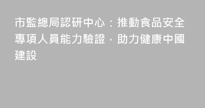 市監總局認研中心：推動食品安全專項人員能力驗證，助力健康中國建設