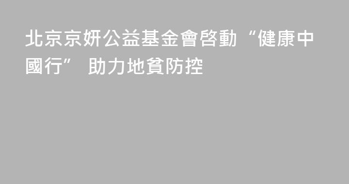 北京京妍公益基金會啓動“健康中國行” 助力地貧防控