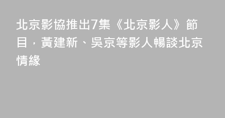 北京影協推出7集《北京影人》節目，黃建新、吳京等影人暢談北京情緣