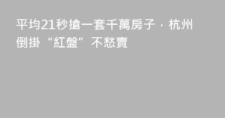 平均21秒搶一套千萬房子，杭州倒掛“紅盤”不愁賣