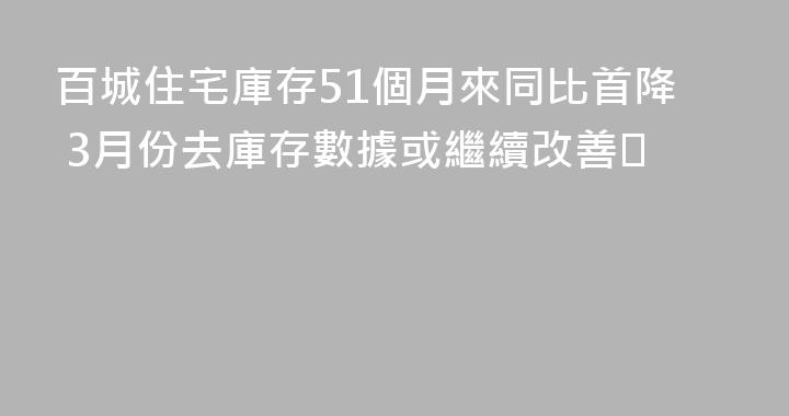 百城住宅庫存51個月來同比首降 3月份去庫存數據或繼續改善​