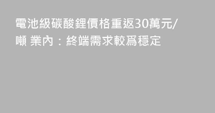 電池級碳酸鋰價格重返30萬元/噸 業內：終端需求較爲穩定