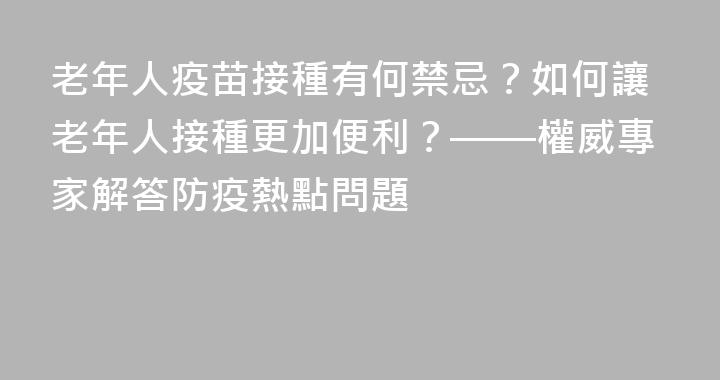 老年人疫苗接種有何禁忌？如何讓老年人接種更加便利？——權威專家解答防疫熱點問題