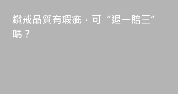 鑽戒品質有瑕疵，可“退一賠三”嗎？