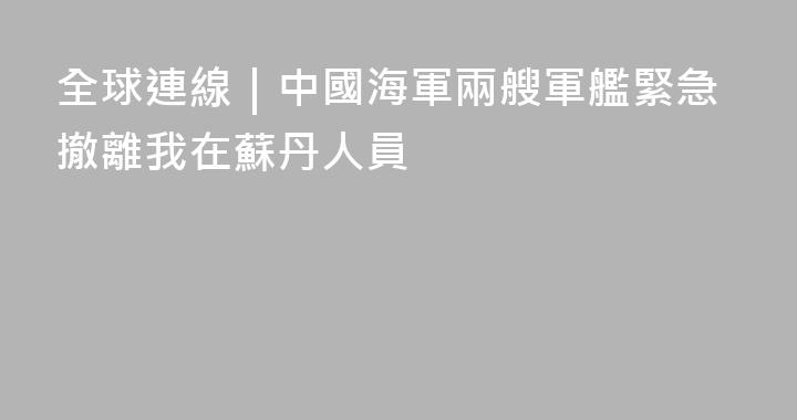 全球連線｜中國海軍兩艘軍艦緊急撤離我在蘇丹人員