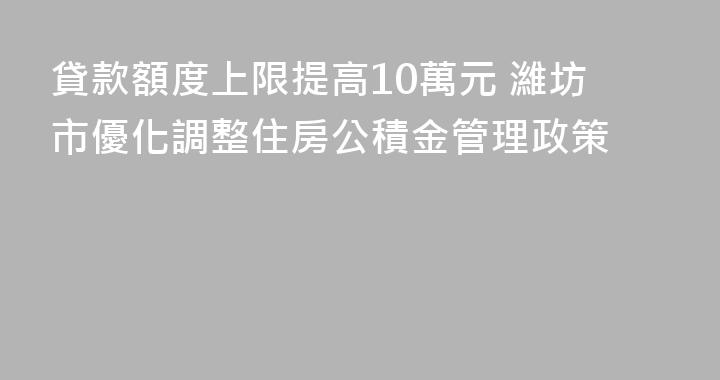 貸款額度上限提高10萬元 濰坊市優化調整住房公積金管理政策