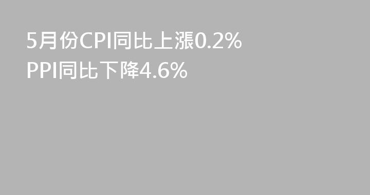 5月份CPI同比上漲0.2% PPI同比下降4.6%