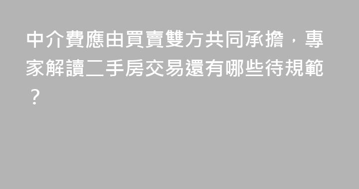 中介費應由買賣雙方共同承擔，專家解讀二手房交易還有哪些待規範？