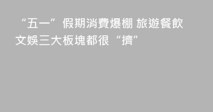 “五一”假期消費爆棚 旅遊餐飲文娛三大板塊都很“擠”