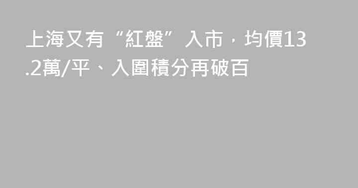 上海又有“紅盤”入市，均價13.2萬/平、入圍積分再破百
