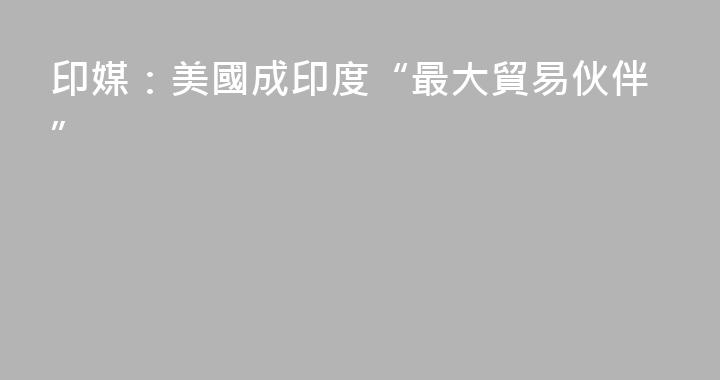 印媒：美國成印度“最大貿易伙伴”