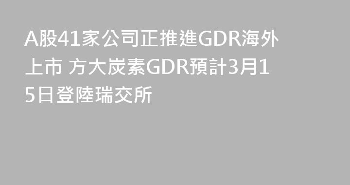 A股41家公司正推進GDR海外上市 方大炭素GDR預計3月15日登陸瑞交所