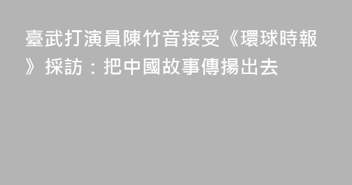 臺武打演員陳竹音接受《環球時報》採訪：把中國故事傳揚出去