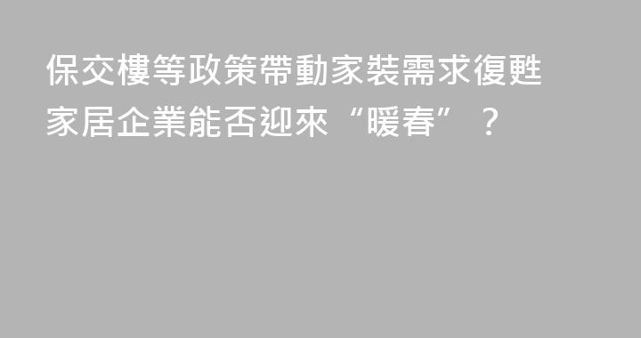 保交樓等政策帶動家裝需求復甦 家居企業能否迎來“暖春”？
