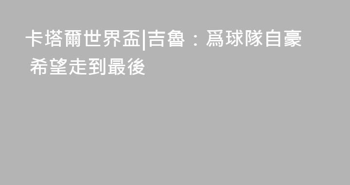 卡塔爾世界盃|吉魯：爲球隊自豪 希望走到最後