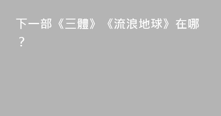 下一部《三體》《流浪地球》在哪？
