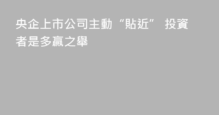 央企上市公司主動“貼近” 投資者是多贏之舉