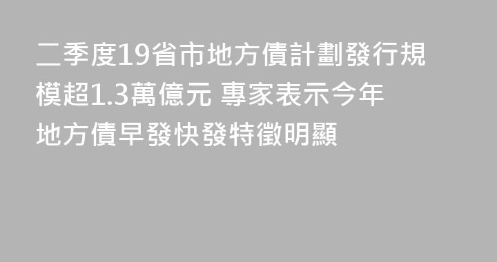 二季度19省市地方債計劃發行規模超1.3萬億元 專家表示今年地方債早發快發特徵明顯