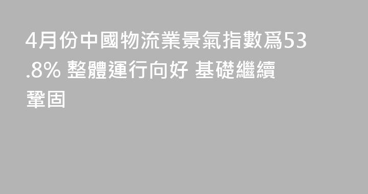 4月份中國物流業景氣指數爲53.8% 整體運行向好 基礎繼續鞏固