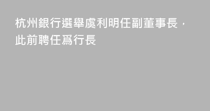 杭州銀行選舉虞利明任副董事長，此前聘任爲行長