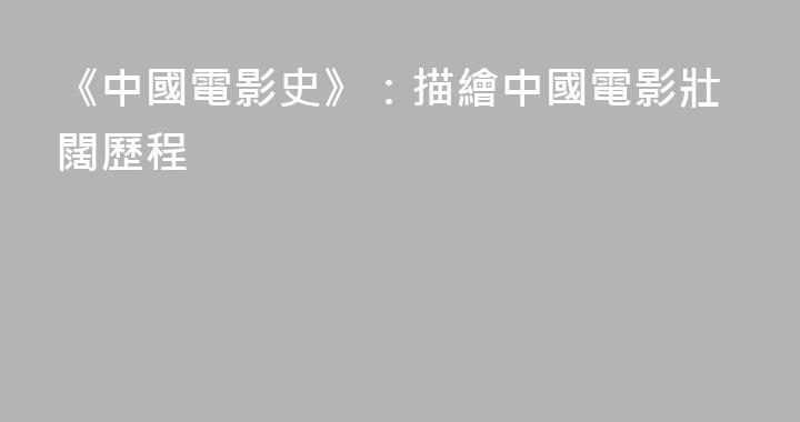 《中國電影史》：描繪中國電影壯闊歷程