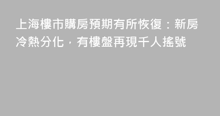上海樓市購房預期有所恢復：新房冷熱分化，有樓盤再現千人搖號