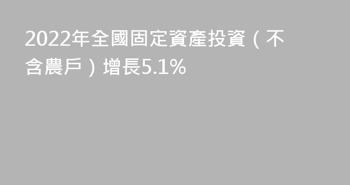 2022年全國固定資產投資（不含農戶）增長5.1%