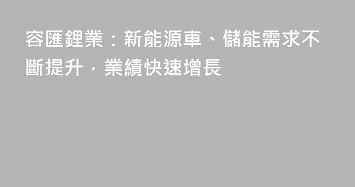 容匯鋰業：新能源車、儲能需求不斷提升，業績快速增長