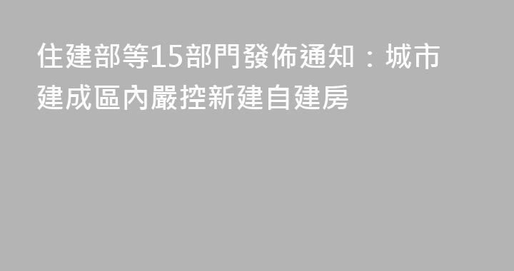 住建部等15部門發佈通知：城市建成區內嚴控新建自建房
