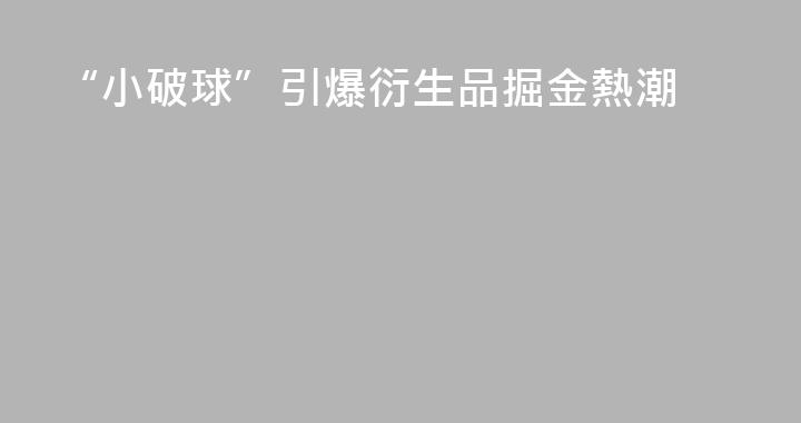 “小破球”引爆衍生品掘金熱潮