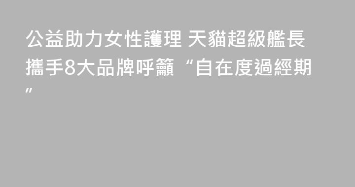 公益助力女性護理 天貓超級艦長攜手8大品牌呼籲“自在度過經期”