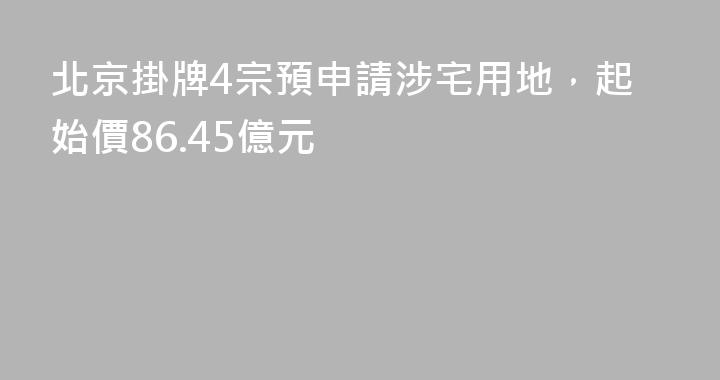 北京掛牌4宗預申請涉宅用地，起始價86.45億元