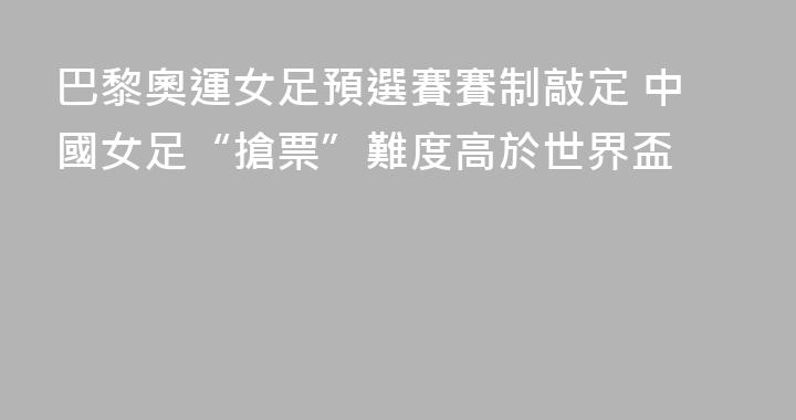 巴黎奧運女足預選賽賽制敲定 中國女足“搶票”難度高於世界盃