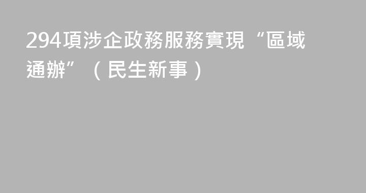 294項涉企政務服務實現“區域通辦”（民生新事）