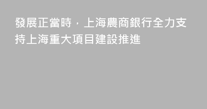 發展正當時，上海農商銀行全力支持上海重大項目建設推進