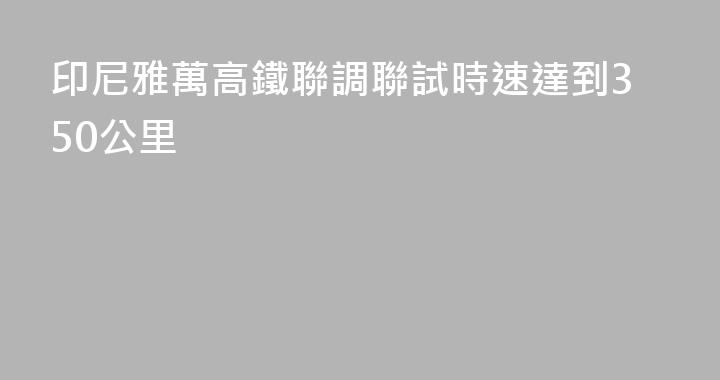 印尼雅萬高鐵聯調聯試時速達到350公里