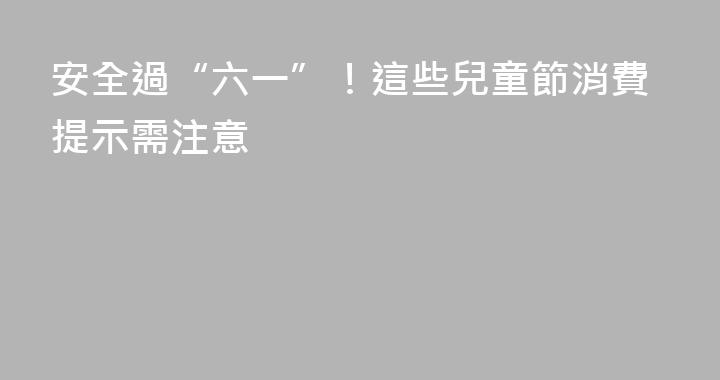 安全過“六一”！這些兒童節消費提示需注意