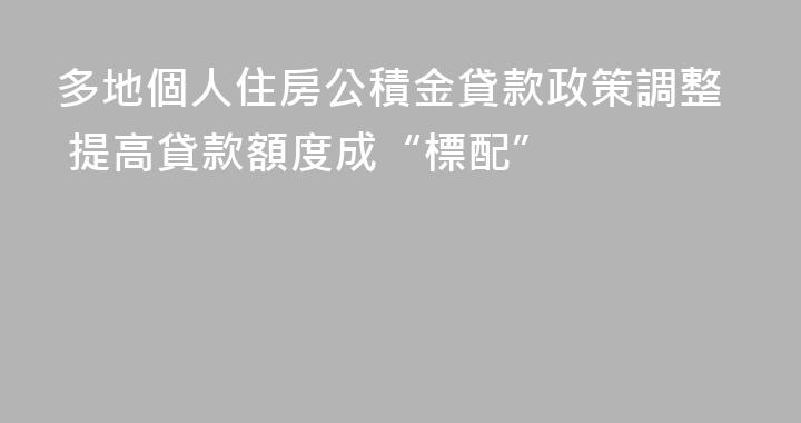 多地個人住房公積金貸款政策調整 提高貸款額度成“標配”
