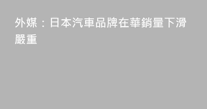 外媒：日本汽車品牌在華銷量下滑嚴重