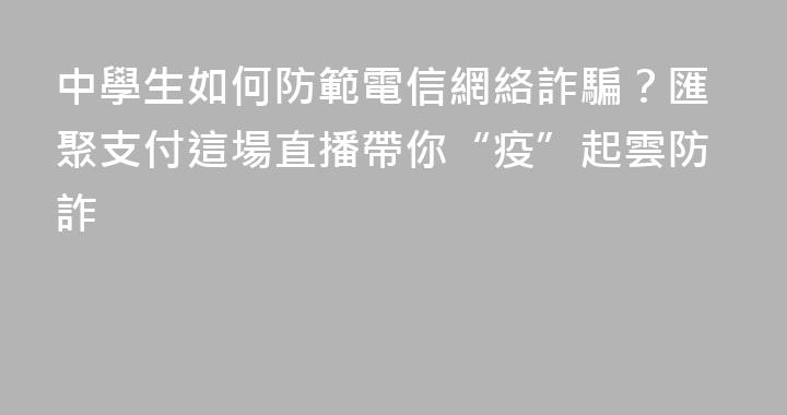 中學生如何防範電信網絡詐騙？匯聚支付這場直播帶你“疫”起雲防詐