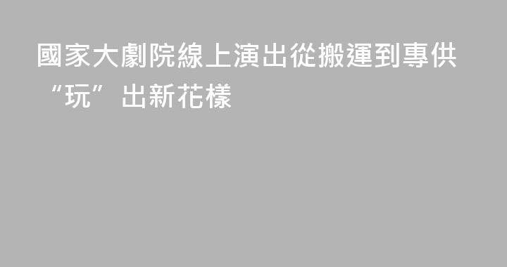 國家大劇院線上演出從搬運到專供“玩”出新花樣