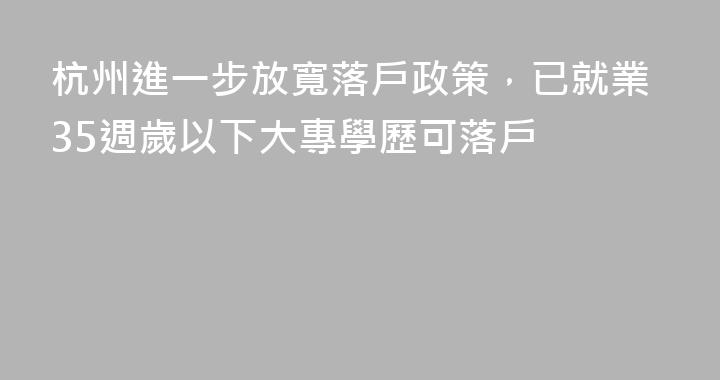 杭州進一步放寬落戶政策，已就業35週歲以下大專學歷可落戶